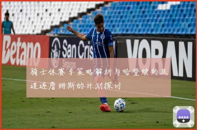 骑士休赛季策略解析与哈登续约及追逐詹姆斯的计划探讨