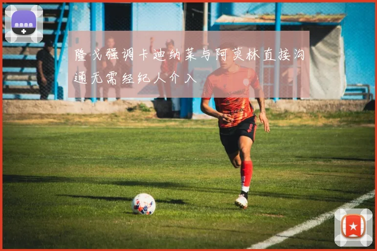隆戈强调卡迪纳莱与阿莫林直接沟通无需经纪人介入