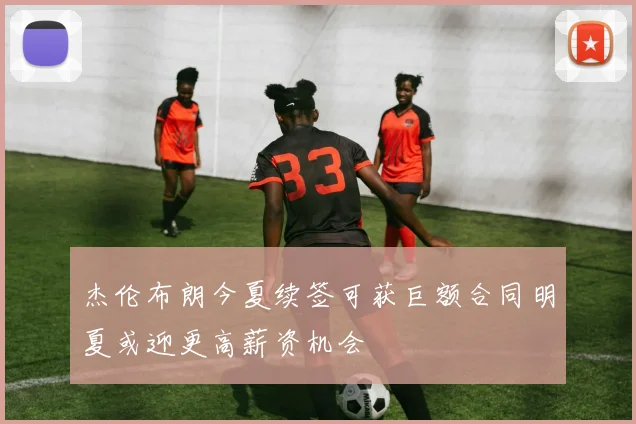 杰伦布朗今夏续签可获巨额合同明夏或迎更高薪资机会