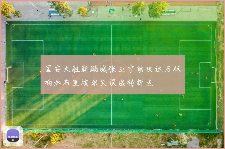 国安大胜新鹏城张玉宁助攻达万双响加布里埃尔失误成转折点