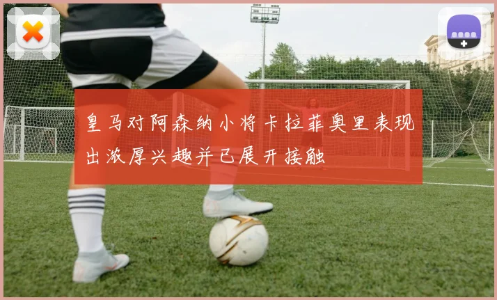 皇马对阿森纳小将卡拉菲奥里表现出浓厚兴趣并已展开接触