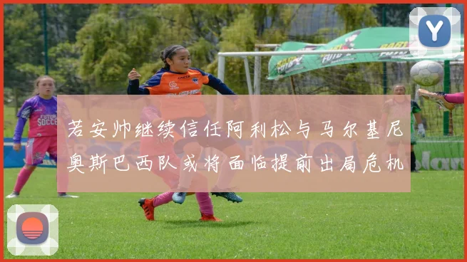 若安帅继续信任阿利松与马尔基尼奥斯巴西队或将面临提前出局危机