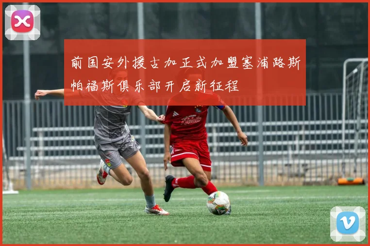 前国安外援古加正式加盟塞浦路斯帕福斯俱乐部开启新征程
