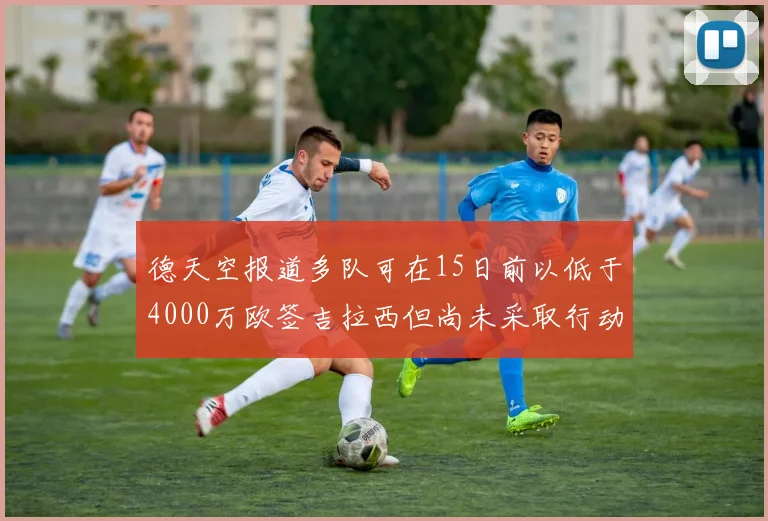 德天空报道多队可在15日前以低于4000万欧签吉拉西但尚未采取行动