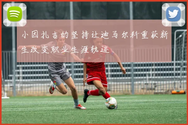 小因扎吉的坚持让迪马尔科重获新生改变职业生涯轨迹