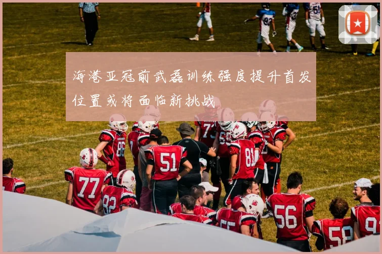 海港亚冠前武磊训练强度提升首发位置或将面临新挑战