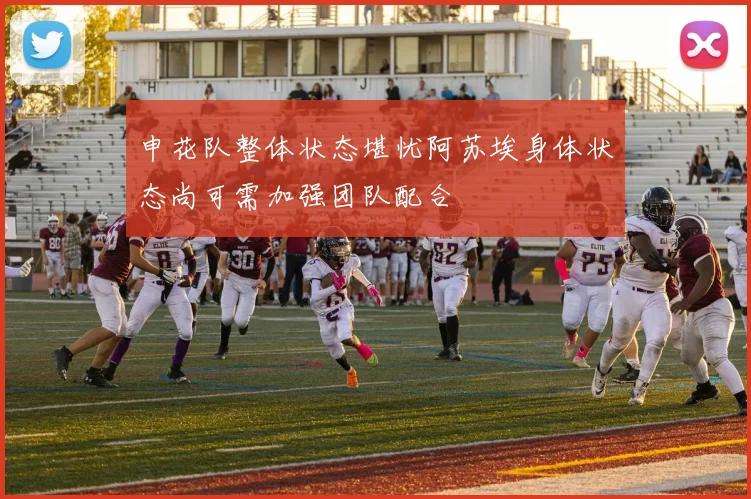 申花队整体状态堪忧阿苏埃身体状态尚可需加强团队配合