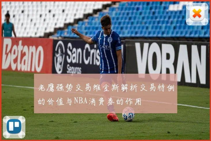 老鹰强势交易维金斯解析交易特例的价值与NBA消费券的作用