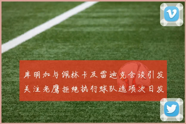 库明加与佩林卡及雷迪克会谈引发关注老鹰拒绝执行球队选项次日发生