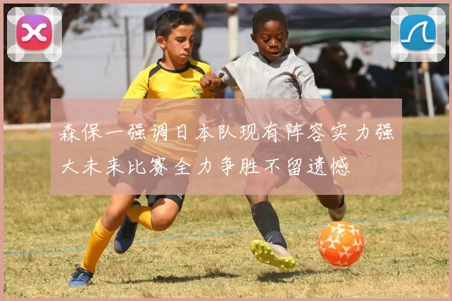 森保一强调日本队现有阵容实力强大未来比赛全力争胜不留遗憾