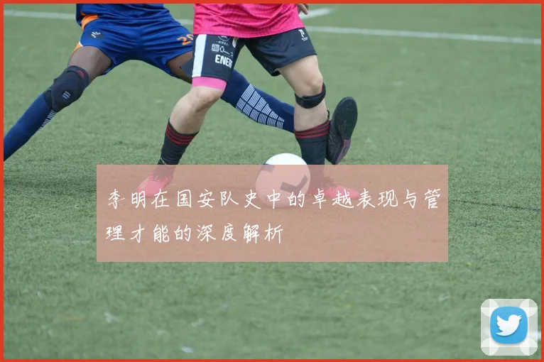 李明在国安队史中的卓越表现与管理才能的深度解析