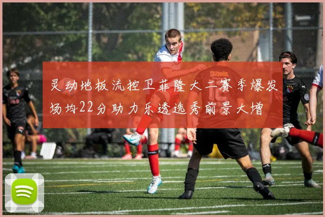 灵动地板流控卫菲隆大二赛季爆发场均22分助力乐透选秀前景大增