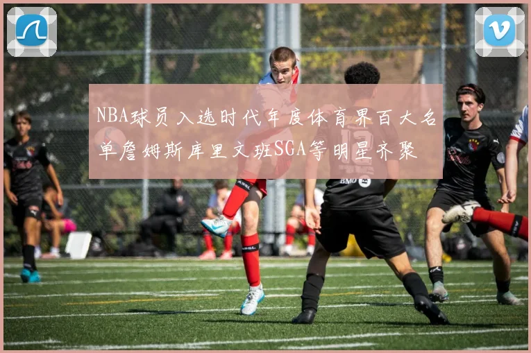 NBA球员入选时代年度体育界百大名单詹姆斯库里文班SGA等明星齐聚