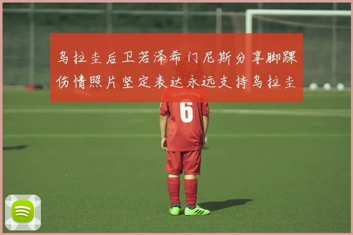 乌拉圭后卫若泽希门尼斯分享脚踝伤情照片坚定表达永远支持乌拉圭