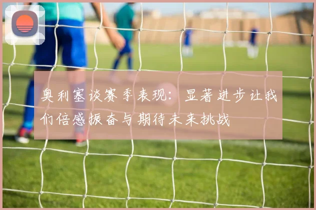 奥利塞谈赛季表现：显著进步让我们倍感振奋与期待未来挑战