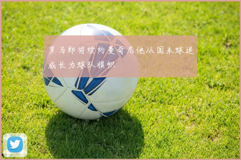 罗马即将续约曼奇尼他从国米球迷成长为球队旗帜
