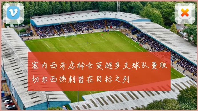 塞内西考虑转会英超多支球队曼联切尔西热刺皆在目标之列