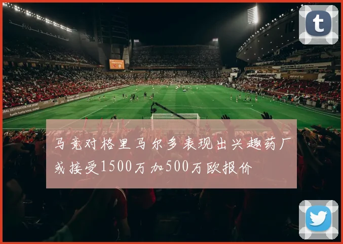 马竞对格里马尔多表现出兴趣药厂或接受1500万加500万欧报价