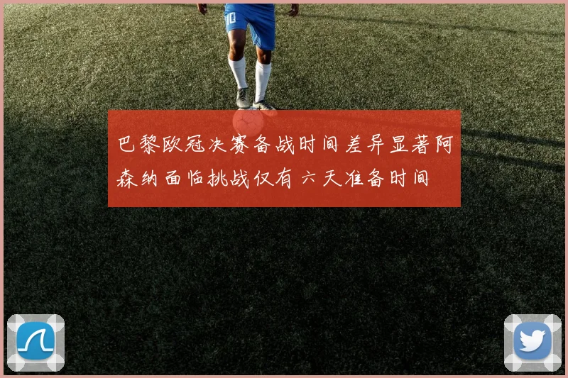 巴黎欧冠决赛备战时间差异显著阿森纳面临挑战仅有六天准备时间