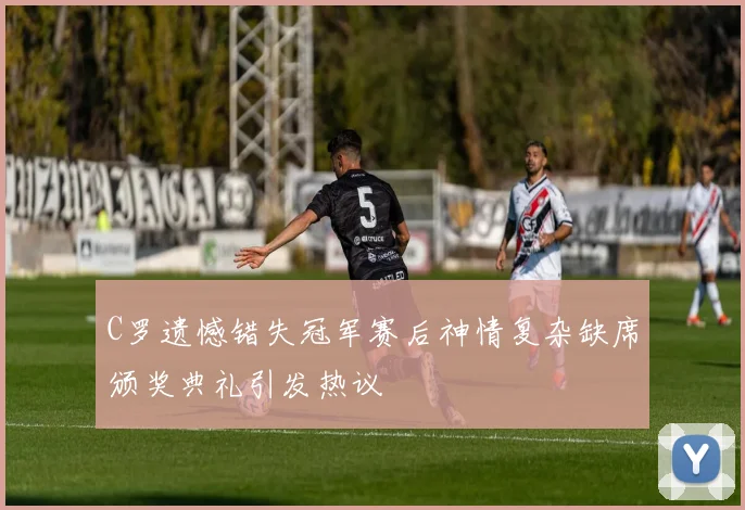 C罗遗憾错失冠军赛后神情复杂缺席颁奖典礼引发热议