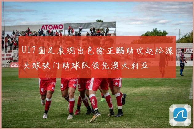 U17国足表现出色徐正鹏助攻赵松源头球破门助球队领先澳大利亚