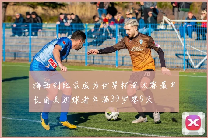 梅西创纪录成为世界杯淘汰赛最年长南美进球者年满39岁零9天
