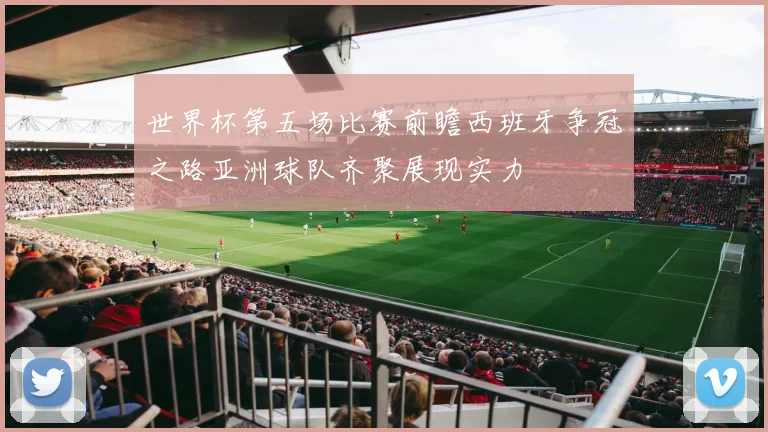 世界杯第五场比赛前瞻西班牙争冠之路亚洲球队齐聚展现实力