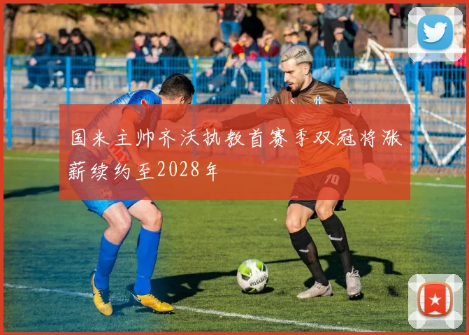 国米主帅齐沃执教首赛季双冠将涨薪续约至2028年