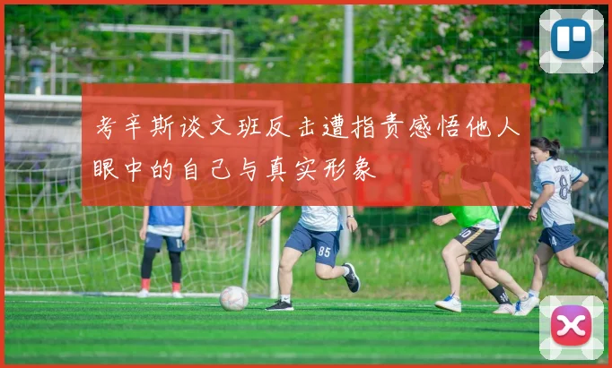 考辛斯谈文班反击遭指责感悟他人眼中的自己与真实形象