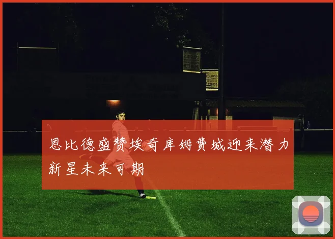 恩比德盛赞埃奇库姆费城迎来潜力新星未来可期