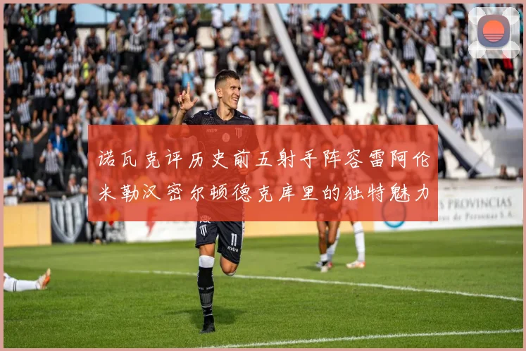 诺瓦克评历史前五射手阵容雷阿伦米勒汉密尔顿德克库里的独特魅力与影响