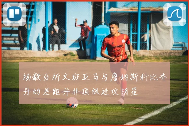 杨毅分析文班亚马与詹姆斯科比乔丹的差距并非顶级进攻明星