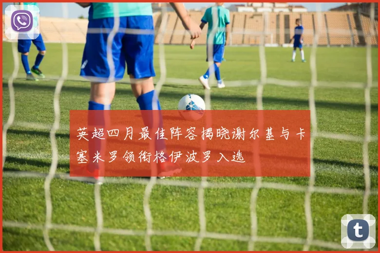 英超四月最佳阵容揭晓谢尔基与卡塞米罗领衔格伊波罗入选