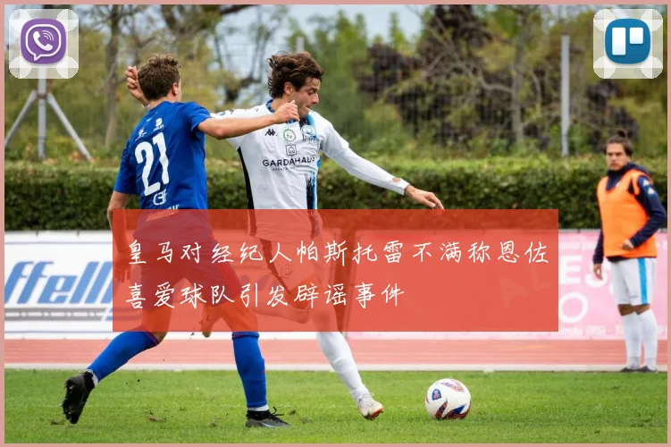 皇马对经纪人帕斯托雷不满称恩佐喜爱球队引发辟谣事件