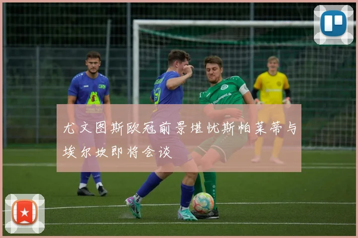 尤文图斯欧冠前景堪忧斯帕莱蒂与埃尔坎即将会谈