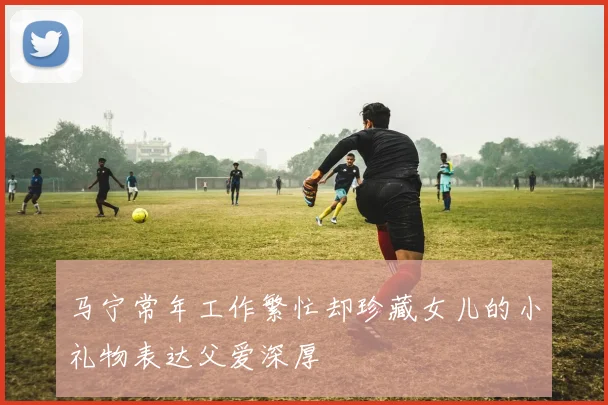 马宁常年工作繁忙却珍藏女儿的小礼物表达父爱深厚