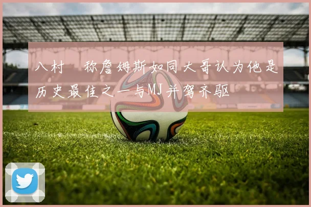 八村塁称詹姆斯如同大哥认为他是历史最佳之一与MJ并驾齐驱