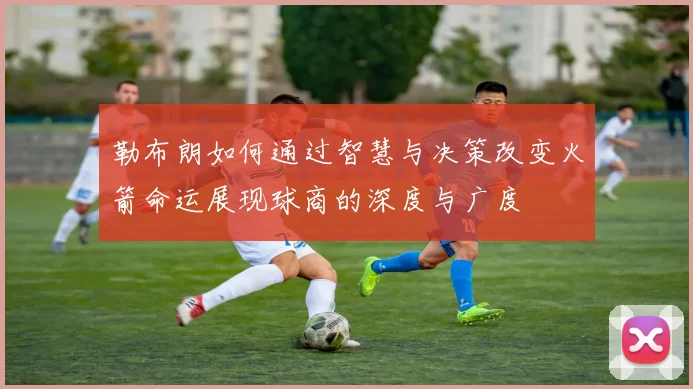 勒布朗如何通过智慧与决策改变火箭命运展现球商的深度与广度