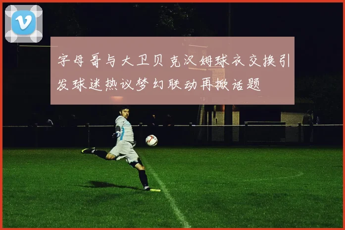 字母哥与大卫贝克汉姆球衣交换引发球迷热议梦幻联动再掀话题