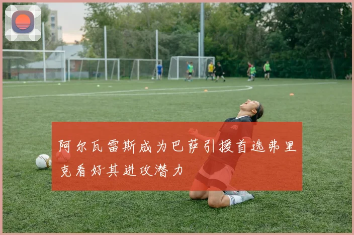 阿尔瓦雷斯成为巴萨引援首选弗里克看好其进攻潜力