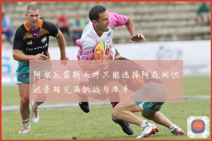 阿尔瓦雷斯或许只能选择阿森纳但这条路充满挑战与艰辛