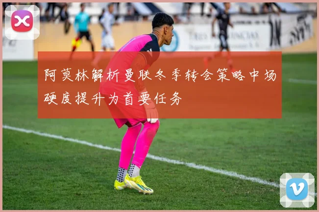 阿莫林解析曼联冬季转会策略中场硬度提升为首要任务