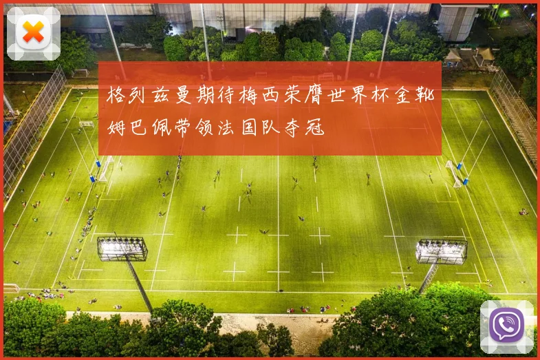 格列兹曼期待梅西荣膺世界杯金靴姆巴佩带领法国队夺冠