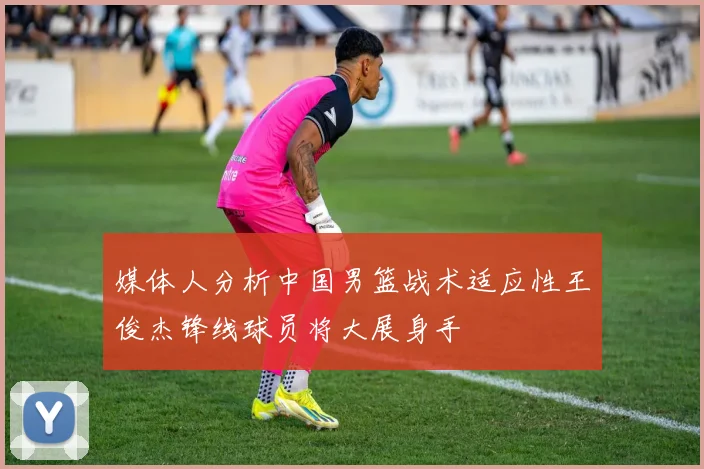 媒体人分析中国男篮战术适应性王俊杰锋线球员将大展身手