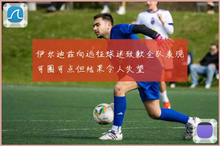 伊尔迪兹向远征球迷致歉全队表现可圈可点但结果令人失望