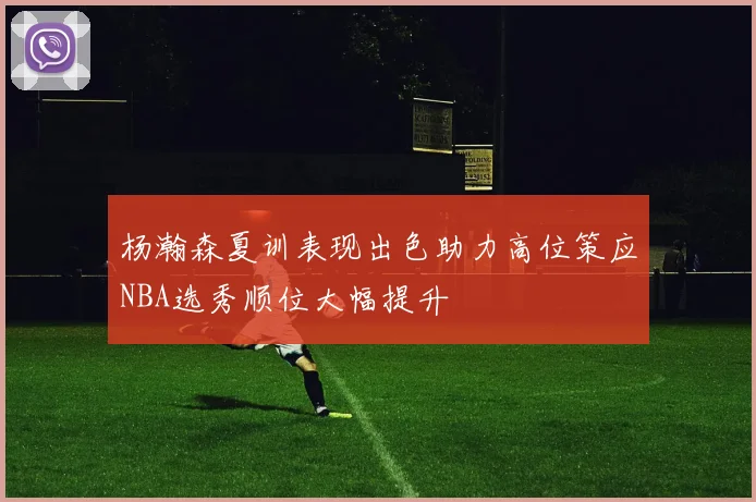 杨瀚森夏训表现出色助力高位策应NBA选秀顺位大幅提升
